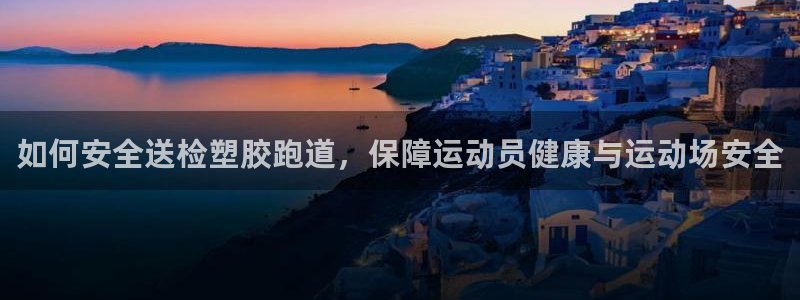 尊龙凯时旗舰厅官网：如何安全送检塑胶跑道，保障运动员健康与运动场安全