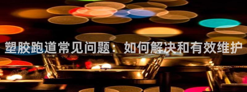 尊龙凯时贴吧：塑胶跑道常见问题：如何解决和有效维护